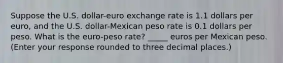 Suppose the U.S.​ dollar-euro exchange rate is 1.1 dollars per​ euro, and the U.S.​ dollar-Mexican peso rate is 0.1 dollars per peso. What is the​ euro-peso rate? _____ euros per Mexican peso. ​ (Enter your response rounded to three decimal​ places.)