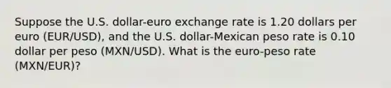 Suppose the U.S. dollar-euro exchange rate is 1.20 dollars per euro (EUR/USD), and the U.S. dollar-Mexican peso rate is 0.10 dollar per peso (MXN/USD). What is the euro-peso rate (MXN/EUR)?