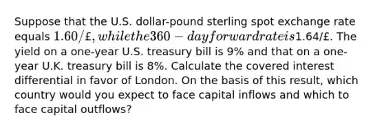 Suppose that the U.S. dollar-pound sterling spot exchange rate equals 1.60/£, while the 360-day forward rate is1.64/£. The yield on a one-year U.S. treasury bill is 9% and that on a one-year U.K. treasury bill is 8%. Calculate the covered interest differential in favor of London. On the basis of this result, which country would you expect to face capital inflows and which to face capital outflows?