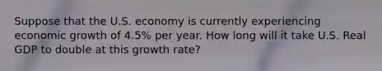 Suppose that the U.S. economy is currently experiencing economic growth of 4.5% per year. How long will it take U.S. Real GDP to double at this growth rate?