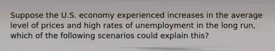 Suppose the U.S. economy experienced increases in the average level of prices and high rates of unemployment in the long run, which of the following scenarios could explain this?