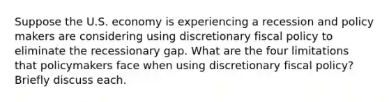 Suppose the U.S. economy is experiencing a recession and policy makers are considering using discretionary fiscal policy to eliminate the recessionary gap. What are the four limitations that policymakers face when using discretionary fiscal policy? Briefly discuss each.