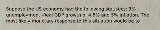 Suppose the US economy had the following statistics: 3% unemployment -Real GDP growth of 4.5% and 5% inflation. The most likely monetary response to this situation would be to