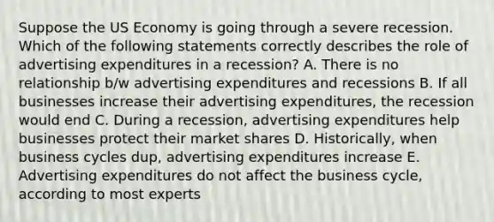 Suppose the US Economy is going through a severe recession. Which of the following statements correctly describes the role of advertising expenditures in a recession? A. There is no relationship b/w advertising expenditures and recessions B. If all businesses increase their advertising expenditures, the recession would end C. During a recession, advertising expenditures help businesses protect their market shares D. Historically, when business cycles dup, advertising expenditures increase E. Advertising expenditures do not affect the business cycle, according to most experts