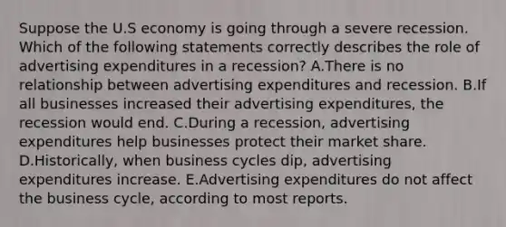 Suppose the U.S economy is going through a severe recession. Which of the following statements correctly describes the role of advertising expenditures in a recession? A.There is no relationship between advertising expenditures and recession. B.If all businesses increased their advertising expenditures, the recession would end. C.During a recession, advertising expenditures help businesses protect their market share. D.Historically, when business cycles dip, advertising expenditures increase. E.Advertising expenditures do not affect the business cycle, according to most reports.