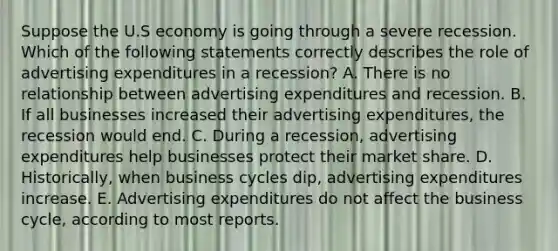 Suppose the U.S economy is going through a severe recession. Which of the following statements correctly describes the role of advertising expenditures in a recession? A. There is no relationship between advertising expenditures and recession. B. If all businesses increased their advertising expenditures, the recession would end. C. During a recession, advertising expenditures help businesses protect their market share. D. Historically, when business cycles dip, advertising expenditures increase. E. Advertising expenditures do not affect the business cycle, according to most reports.