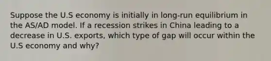 Suppose the U.S economy is initially in long-run equilibrium in the AS/AD model. If a recession strikes in China leading to a decrease in U.S. exports, which type of gap will occur within the U.S economy and why?