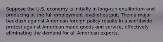 Suppose the U.S. economy is initially in long-run equilibrium and producing at the full employment level of output. Then a major backlash against American foreign policy results in a worldwide protest against American made goods and service, effectively eliminating the demand for all American exports.