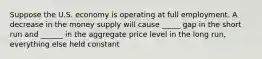 Suppose the U.S. economy is operating at full employment. A decrease in the money supply will cause _____ gap in the short run and ______ in the aggregate price level in the long run, everything else held constant