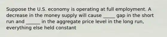 Suppose the U.S. economy is operating at full employment. A decrease in the money supply will cause _____ gap in the short run and ______ in the aggregate price level in the long run, everything else held constant