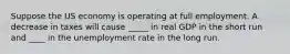 Suppose the US economy is operating at full employment. A decrease in taxes will cause _____ in real GDP in the short run and ____ in the unemployment rate in the long run.