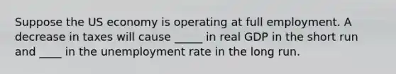 Suppose the US economy is operating at full employment. A decrease in taxes will cause _____ in real GDP in the short run and ____ in the unemployment rate in the long run.