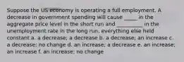 Suppose the US economy is operating a full employment. A decrease in government spending will cause _____ in the aggregate price level in the short run and __________ in the unemployment rate in the long run, everything else held constant a. a decrease; a decrease b. a decrease; an increase c. a decrease; no change d. an increase; a decrease e. an increase; an increase f. an increase; no change