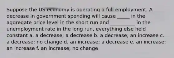 Suppose the US economy is operating a full employment. A decrease in government spending will cause _____ in the aggregate price level in the short run and __________ in the <a href='https://www.questionai.com/knowledge/kh7PJ5HsOk-unemployment-rate' class='anchor-knowledge'>unemployment rate</a> in the long run, everything else held constant a. a decrease; a decrease b. a decrease; an increase c. a decrease; no change d. an increase; a decrease e. an increase; an increase f. an increase; no change