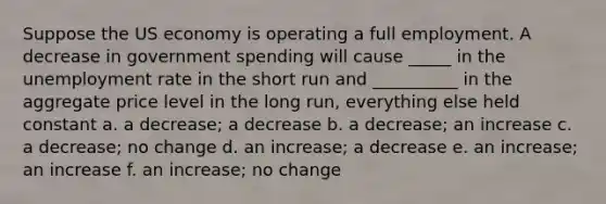 Suppose the US economy is operating a full employment. A decrease in government spending will cause _____ in the unemployment rate in the short run and __________ in the aggregate price level in the long run, everything else held constant a. a decrease; a decrease b. a decrease; an increase c. a decrease; no change d. an increase; a decrease e. an increase; an increase f. an increase; no change