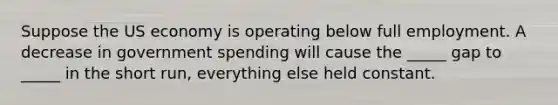 Suppose the US economy is operating below full employment. A decrease in government spending will cause the _____ gap to _____ in the short run, everything else held constant.