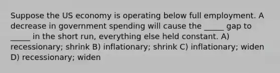 Suppose the US economy is operating below full employment. A decrease in government spending will cause the _____ gap to _____ in the short run, everything else held constant. A) recessionary; shrink B) inflationary; shrink C) inflationary; widen D) recessionary; widen