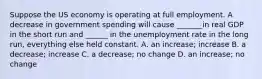 Suppose the US economy is operating at full employment. A decrease in government spending will cause _______in real GDP in the short run and ______ in the unemployment rate in the long run, everything else held constant. A. an increase; increase B. a decrease; increase C. a decrease; no change D. an increase; no change