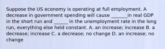 Suppose the US economy is operating at full employment. A decrease in government spending will cause _______in real GDP in the short run and ______ in the <a href='https://www.questionai.com/knowledge/kh7PJ5HsOk-unemployment-rate' class='anchor-knowledge'>unemployment rate</a> in the long run, everything else held constant. A. an increase; increase B. a decrease; increase C. a decrease; no change D. an increase; no change