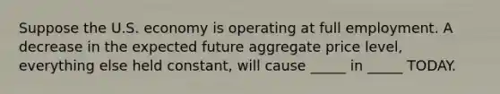 Suppose the U.S. economy is operating at full employment. A decrease in the expected future aggregate price level, everything else held constant, will cause _____ in _____ TODAY.