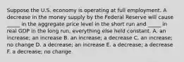 Suppose the U.S. economy is operating at full employment. A decrease in the money supply by the Federal Reserve will cause _____ in the aggregate price level in the short run and _____ in real GDP in the long run, everything else held constant. A. an increase; an increase B. an increase; a decrease C. an increase; no change D. a decrease; an increase E. a decrease; a decrease F. a decrease; no change