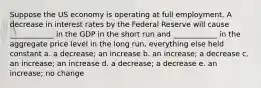 Suppose the US economy is operating at full employment. A decrease in interest rates by the Federal Reserve will cause ____________ in the GDP in the short run and ____________ in the aggregate price level in the long run, everything else held constant a. a decrease; an increase b. an increase; a decrease c. an increase; an increase d. a decrease; a decrease e. an increase; no change