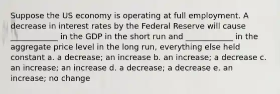 Suppose the US economy is operating at full employment. A decrease in interest rates by the Federal Reserve will cause ____________ in the GDP in the short run and ____________ in the aggregate price level in the long run, everything else held constant a. a decrease; an increase b. an increase; a decrease c. an increase; an increase d. a decrease; a decrease e. an increase; no change