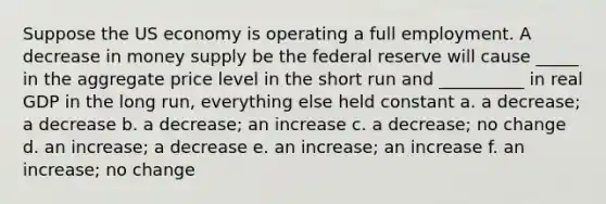 Suppose the US economy is operating a full employment. A decrease in money supply be the federal reserve will cause _____ in the aggregate price level in the short run and __________ in real GDP in the long run, everything else held constant a. a decrease; a decrease b. a decrease; an increase c. a decrease; no change d. an increase; a decrease e. an increase; an increase f. an increase; no change