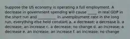 Suppose the US economy is operating a full employment. A decrease in government spending will cause _____ in real GDP in the short run and __________ in unemployment rate in the long run, everything else held constant a. a decrease; a decrease b. a decrease; an increase c. a decrease; no change d. an increase; a decrease e. an increase; an increase f. an increase; no change