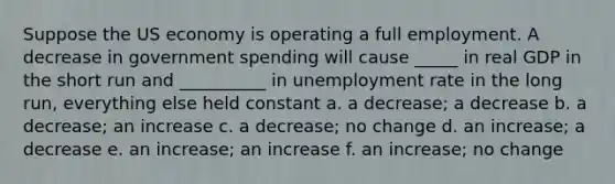 Suppose the US economy is operating a full employment. A decrease in government spending will cause _____ in real GDP in the short run and __________ in <a href='https://www.questionai.com/knowledge/kh7PJ5HsOk-unemployment-rate' class='anchor-knowledge'>unemployment rate</a> in the long run, everything else held constant a. a decrease; a decrease b. a decrease; an increase c. a decrease; no change d. an increase; a decrease e. an increase; an increase f. an increase; no change