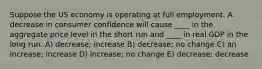 Suppose the US economy is operating at full employment. A decrease in consumer confidence will cause ____ in the aggregate price level in the short run and ____ in real GDP in the long run. A) decrease; increase B) decrease; no change C) an increase; increase D) increase; no change E) decrease; decrease