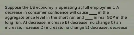 Suppose the US economy is operating at full employment. A decrease in consumer confidence will cause ____ in the aggregate price level in the short run and ____ in real GDP in the long run. A) decrease; increase B) decrease; no change C) an increase; increase D) increase; no change E) decrease; decrease