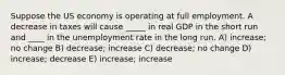 Suppose the US economy is operating at full employment. A decrease in taxes will cause _____ in real GDP in the short run and ____ in the unemployment rate in the long run. A) increase; no change B) decrease; increase C) decrease; no change D) increase; decrease E) increase; increase