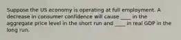 Suppose the US economy is operating at full employment. A decrease in consumer confidence will cause ____ in the aggregate price level in the short run and ____ in real GDP in the long run.