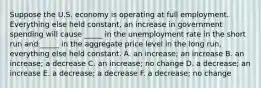 Suppose the U.S. economy is operating at full employment. Everything else held constant, an increase in government spending will cause _____ in the unemployment rate in the short run and _____ in the aggregate price level in the long run, everything else held constant. A. an increase; an increase B. an increase; a decrease C. an increase; no change D. a decrease; an increase E. a decrease; a decrease F. a decrease; no change