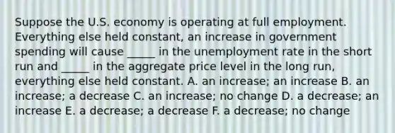 Suppose the U.S. economy is operating at full employment. Everything else held constant, an increase in government spending will cause _____ in the <a href='https://www.questionai.com/knowledge/kh7PJ5HsOk-unemployment-rate' class='anchor-knowledge'>unemployment rate</a> in the short run and _____ in the aggregate price level in the long run, everything else held constant. A. an increase; an increase B. an increase; a decrease C. an increase; no change D. a decrease; an increase E. a decrease; a decrease F. a decrease; no change