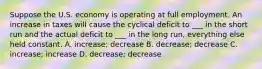 Suppose the U.S. economy is operating at full employment. An increase in taxes will cause the cyclical deficit to ___ in the short run and the actual deficit to ___ in the long run, everything else held constant. A. increase; decrease B. decrease; decrease C. increase; increase D. decrease; decrease