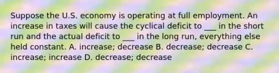 Suppose the U.S. economy is operating at full employment. An increase in taxes will cause the cyclical deficit to ___ in the short run and the actual deficit to ___ in the long run, everything else held constant. A. increase; decrease B. decrease; decrease C. increase; increase D. decrease; decrease