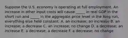 Suppose the U.S. economy is operating at full employment. An increase in other input costs will cause _____ in real GDP in the short run and _____ in the aggregate price level in the long run, everything else held constant. A. an increase; an increase B. an increase; a decrease C. an increase; no change D. a decrease; an increase E. a decrease; a decrease F. a decrease; no change