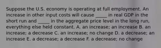 Suppose the U.S. economy is operating at full employment. An increase in other input costs will cause _____ in real GDP in the short run and _____ in the aggregate price level in the long run, everything else held constant. A. an increase; an increase B. an increase; a decrease C. an increase; no change D. a decrease; an increase E. a decrease; a decrease F. a decrease; no change