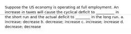 Suppose the US economy is operating at full employment. An increase in taxes will cause the cyclical deficit to __________ in the short run and the actual deficit to ________ in the long run. a. increase; decrease b. decrease; increase c. increase; increase d. decrease; decrease