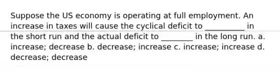 Suppose the US economy is operating at full employment. An increase in taxes will cause the cyclical deficit to __________ in the short run and the actual deficit to ________ in the long run. a. increase; decrease b. decrease; increase c. increase; increase d. decrease; decrease