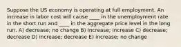 Suppose the US economy is operating at full employment. An increase in labor cost will cause ____ in the unemployment rate in the short run and ____ in the aggregate price level in the long run. A) decrease; no change B) increase; increase C) decrease; decrease D) increase; decrease E) increase; no change