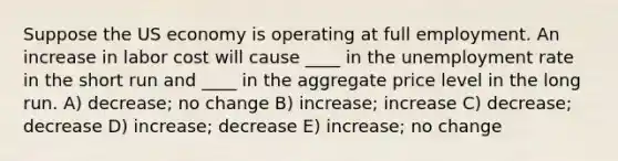 Suppose the US economy is operating at full employment. An increase in labor cost will cause ____ in the unemployment rate in the short run and ____ in the aggregate price level in the long run. A) decrease; no change B) increase; increase C) decrease; decrease D) increase; decrease E) increase; no change