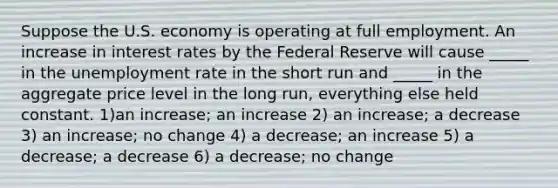 Suppose the U.S. economy is operating at full employment. An increase in interest rates by the Federal Reserve will cause _____ in the unemployment rate in the short run and _____ in the aggregate price level in the long run, everything else held constant. 1)an increase; an increase 2) an increase; a decrease 3) an increase; no change 4) a decrease; an increase 5) a decrease; a decrease 6) a decrease; no change