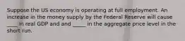 Suppose the US economy is operating at full employment. An increase in the money supply by the Federal Reserve will cause ____ in real GDP and and _____ in the aggregate price level in the short run.