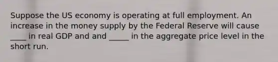 Suppose the US economy is operating at full employment. An increase in the money supply by the Federal Reserve will cause ____ in real GDP and and _____ in the aggregate price level in the short run.