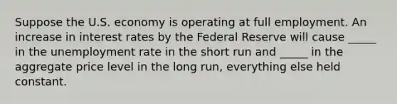 Suppose the U.S. economy is operating at full employment. An increase in interest rates by the Federal Reserve will cause _____ in the unemployment rate in the short run and _____ in the aggregate price level in the long run, everything else held constant.