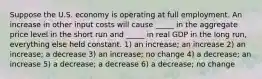 Suppose the U.S. economy is operating at full employment. An increase in other input costs will cause _____ in the aggregate price level in the short run and _____ in real GDP in the long run, everything else held constant. 1) an increase; an increase 2) an increase; a decrease 3) an increase; no change 4) a decrease; an increase 5) a decrease; a decrease 6) a decrease; no change