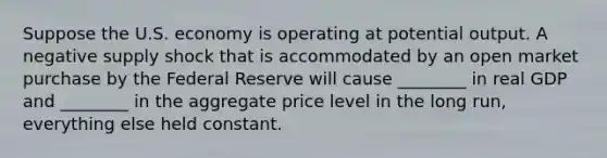 Suppose the U.S. economy is operating at potential output. A negative supply shock that is accommodated by an open market purchase by the Federal Reserve will cause ________ in real GDP and ________ in the aggregate price level in the long run, everything else held constant.